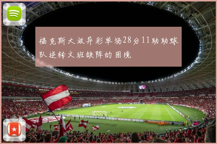 福克斯大放异彩单场28分11助助球队逆转文班缺阵的困境