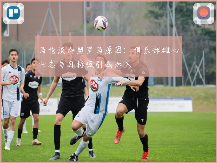 马伦谈加盟罗马原因：俱乐部雄心壮志与目标吸引我加入