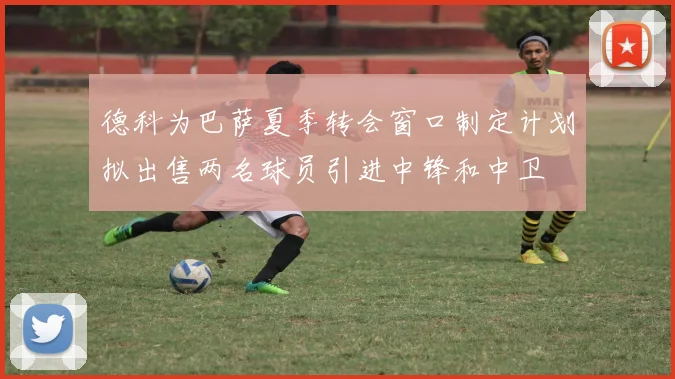 德科为巴萨夏季转会窗口制定计划拟出售两名球员引进中锋和中卫