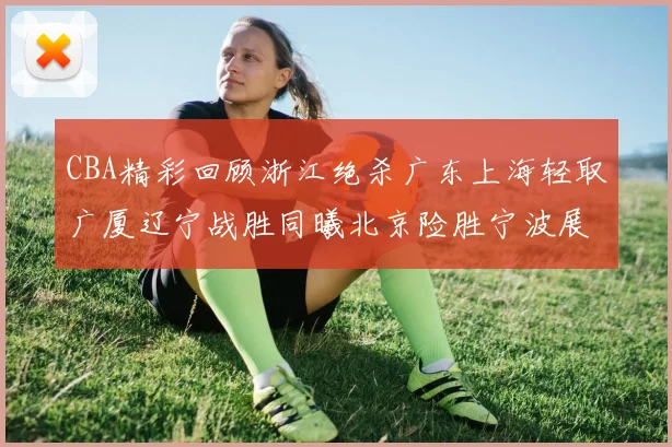 CBA精彩回顾浙江绝杀广东上海轻取广厦辽宁战胜同曦北京险胜宁波展现强队风采