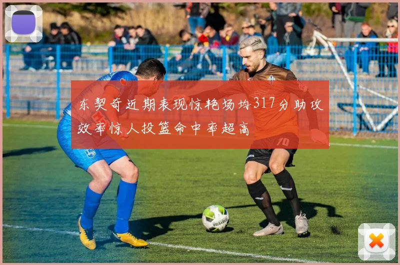 东契奇近期表现惊艳场均317分助攻效率惊人投篮命中率超高