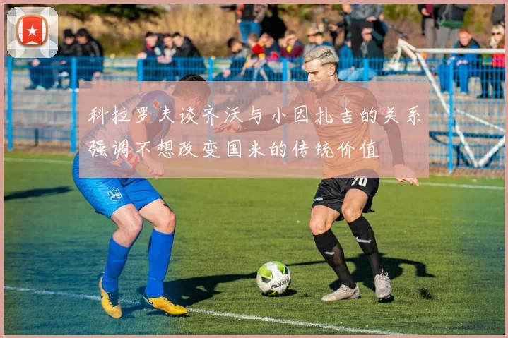 科拉罗夫谈齐沃与小因扎吉的关系强调不想改变国米的传统价值