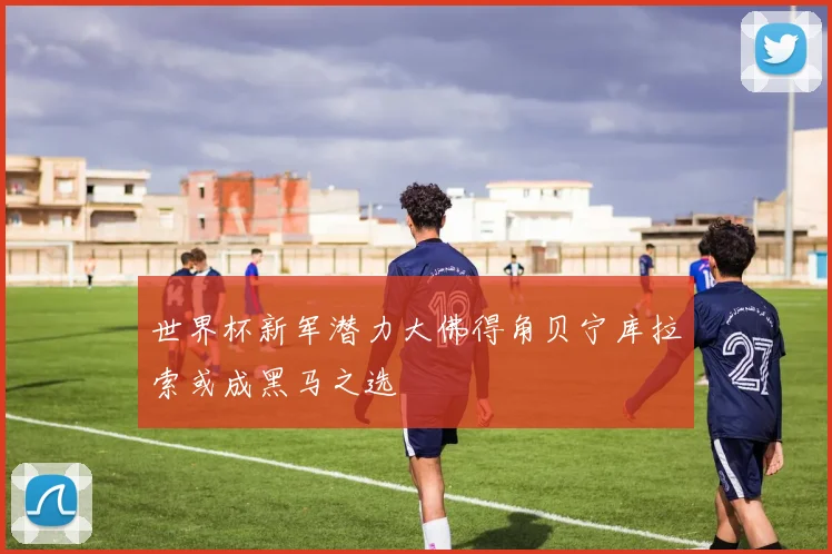 世界杯新军潜力大佛得角贝宁库拉索或成黑马之选