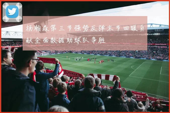 杨瀚森第三节强势反弹末节回暖贡献全面数据助球队争胜