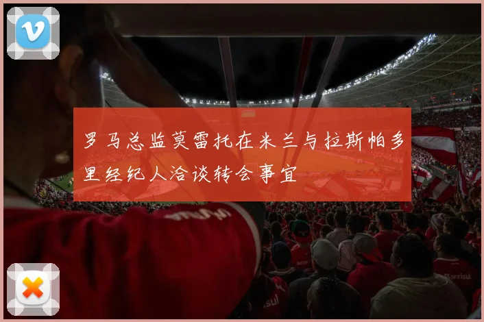 罗马总监莫雷托在米兰与拉斯帕多里经纪人洽谈转会事宜