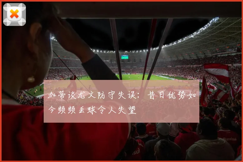 加蒂谈尤文防守失误：昔日优势如今频频丢球令人失望