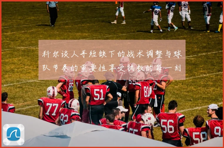 科尔谈人手短缺下的战术调整与球队节奏的重要性享受执教的每一刻