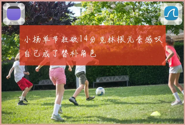 小杨单节狂砍14分克林根无奈感叹自己成了替补角色