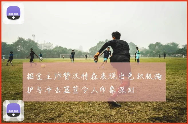 掘金主帅赞沃特森表现出色积极掩护与冲击篮筐令人印象深刻