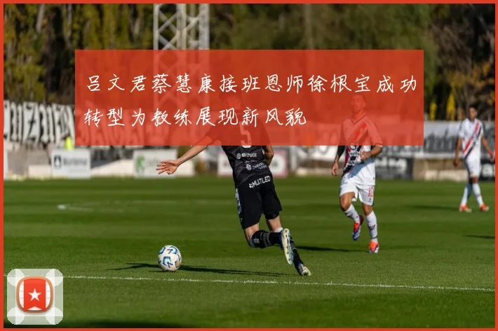 吕文君蔡慧康接班恩师徐根宝成功转型为教练展现新风貌