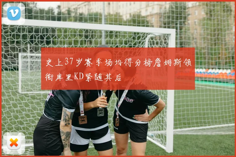 史上37岁赛季场均得分榜詹姆斯领衔库里KD紧随其后