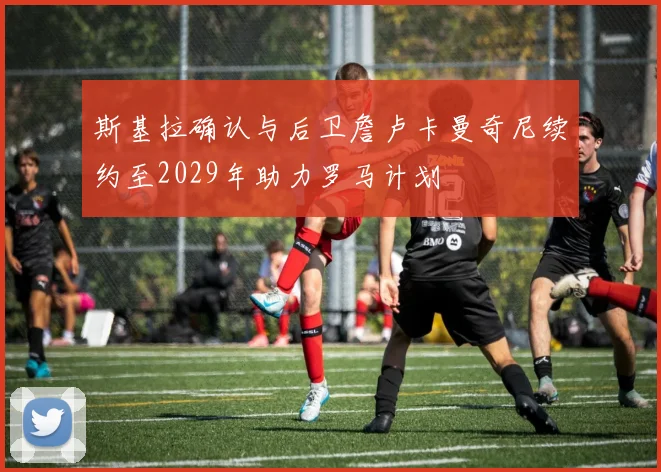 斯基拉确认与后卫詹卢卡曼奇尼续约至2029年助力罗马计划