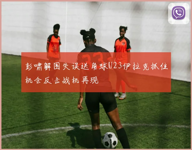 彭啸解围失误送角球U23伊拉克抓住机会反击战机再现