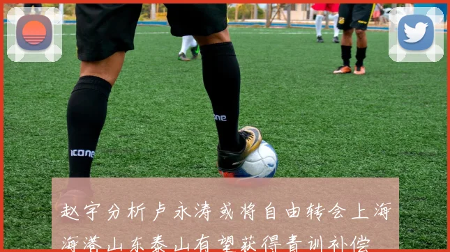 赵宇分析卢永涛或将自由转会上海海港山东泰山有望获得青训补偿