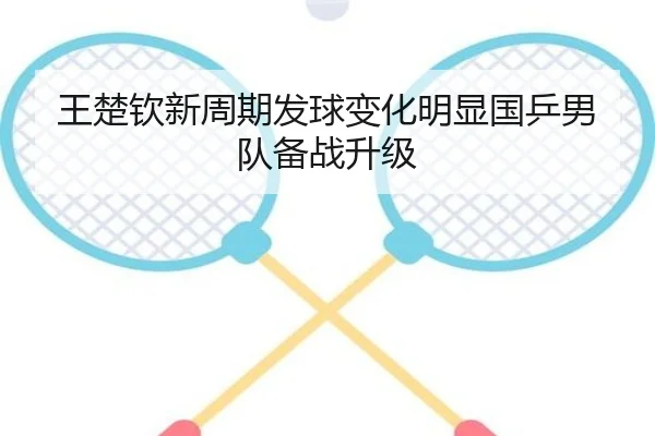 王楚钦新周期发球变化明显国乒男队备战升级